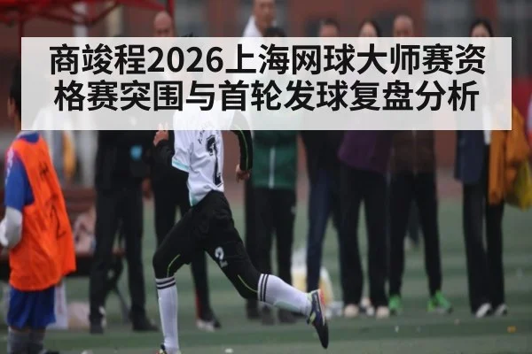 商竣程2026上海网球大师赛资格赛突围与首轮发球复盘分析