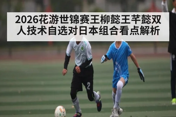 2026花游世锦赛王柳懿王芊懿双人技术自选对日本组合看点解析